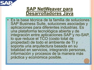 SAP NetWeaver para
Desarrolladores Java
• Es la base técnica de la familia de soluciones
SAP Business Suite, soluciones asociadas y
aplicaciones para diferentes industrias. Es
una plataforma tecnológica abierta y de
integración entre aplicaciones SAP y no-SAP,
lo que reduce el TCO (costo total de
propiedad) de todo el ambiente de TI y
soporta una arquitectura basada en su
totalidad en servicios, integrando personas,
información y procesos de la manera más
práctica y económica posible.
 