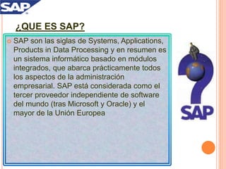 ¿QUE ES SAP?
 SAP son las siglas de Systems, Applications,
Products in Data Processing y en resumen es
un sistema informático basado en módulos
integrados, que abarca prácticamente todos
los aspectos de la administración
empresarial. SAP está considerada como el
tercer proveedor independiente de software
del mundo (tras Microsoft y Oracle) y el
mayor de la Unión Europea
 