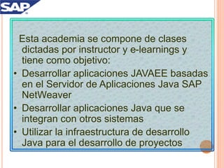 Esta academia se compone de clases
dictadas por instructor y e-learnings y
tiene como objetivo:
• Desarrollar aplicaciones JAVAEE basadas
en el Servidor de Aplicaciones Java SAP
NetWeaver
• Desarrollar aplicaciones Java que se
integran con otros sistemas
• Utilizar la infraestructura de desarrollo
Java para el desarrollo de proyectos
 