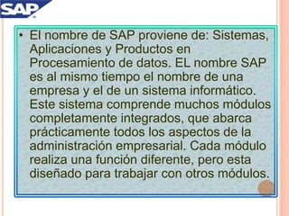 • El nombre de SAP proviene de: Sistemas,
Aplicaciones y Productos en
Procesamiento de datos. EL nombre SAP
es al mismo tiempo el nombre de una
empresa y el de un sistema informático.
Este sistema comprende muchos módulos
completamente integrados, que abarca
prácticamente todos los aspectos de la
administración empresarial. Cada módulo
realiza una función diferente, pero esta
diseñado para trabajar con otros módulos.
 