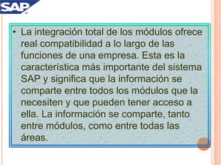 • La integración total de los módulos ofrece
real compatibilidad a lo largo de las
funciones de una empresa. Esta es la
característica más importante del sistema
SAP y significa que la información se
comparte entre todos los módulos que la
necesiten y que pueden tener acceso a
ella. La información se comparte, tanto
entre módulos, como entre todas las
áreas.
 