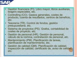 • Gestión financiera (FI). Libro mayor, libros auxiliares,
ledgers especiales, etc.
• Controlling (CO). Gastos generales, costes de
producto, cuenta de resultados, centros de beneficio,
etc.
• Tesorería (TR). Control de fondos, gestión
presupuestaria, etc.
• Sistema de proyectos (PS). Grafos, contabilidad de
costes de proyecto, etc.
• Gestión de personal (HR). Gestión de personal,
cálculo de la nómina, contratación de personal, etc.
• Mantenimiento (PM). Planificación de tareas,
planificación de mantenimiento, etc.
• Gestión de calidad (QM). Planificación de calidad,
inspección de calidad, certificado de, aviso de calidad,
etc.
 