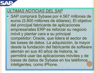 ULTIMAS NOTICIAS DEL SAP
• SAP comprará Sybase por 4.567 millones de
euros (5.800 millones de dólares). El objetivo
del principal fabricante de aplicaciones
empresariales ERP es reforzar su negocio
móvil y plantar cara a su principal
competidor: Oracle, que lidera el sector de
las bases de datos. La adquisición, la mayor
desde la fundación del fabricante de software
alemán en sus 40 años de historia, le
permitirá usar las aplicaciones móviles y de
bases de datos de Sybase en los teléfonos
inteligentes, como iPhone.
 