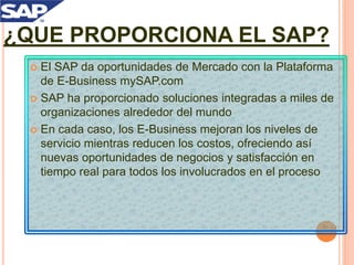  El SAP da oportunidades de Mercado con la Plataforma
de E-Business mySAP.com
 SAP ha proporcionado soluciones integradas a miles de
organizaciones alrededor del mundo
 En cada caso, los E-Business mejoran los niveles de
servicio mientras reducen los costos, ofreciendo así
nuevas oportunidades de negocios y satisfacción en
tiempo real para todos los involucrados en el proceso
¿QUE PROPORCIONA EL SAP?
 