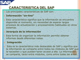 CARACTERISTICA DEL SAP
 Las principales características de SAP son:
 Información "on-line“
 Esta característica significa que la información se encuentra
disponible al momento, sin necesidad de esperar largos
procesos de actualización y procesamiento habituales en otros
sistemas.
 Jerarquía de la información
 Esta forma de organizar la información permite obtener
informes desde diferentes vistas.
 Integración
 Esta es la característica más destacable de SAP y significa que
la información se comparte entre todos los módulos de SAP que
la necesiten y que pueden tener acceso a ella. La información
se comparte, tanto entre módulos, como entre todas las áreas.

 