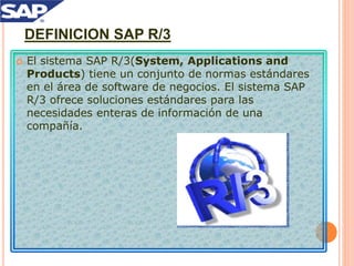 DEFINICION SAP R/3
 El sistema SAP R/3(System, Applications and
Products) tiene un conjunto de normas estándares
en el área de software de negocios. El sistema SAP
R/3 ofrece soluciones estándares para las
necesidades enteras de información de una
compañía.
 
