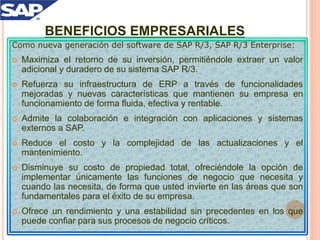 BENEFICIOS EMPRESARIALES
Como nueva generación del software de SAP R/3, SAP R/3 Enterprise:
 Maximiza el retorno de su inversión, permitiéndole extraer un valor
adicional y duradero de su sistema SAP R/3.
 Refuerza su infraestructura de ERP a través de funcionalidades
mejoradas y nuevas características que mantienen su empresa en
funcionamiento de forma fluida, efectiva y rentable.
 Admite la colaboración e integración con aplicaciones y sistemas
externos a SAP.
 Reduce el costo y la complejidad de las actualizaciones y el
mantenimiento.
 Disminuye su costo de propiedad total, ofreciéndole la opción de
implementar únicamente las funciones de negocio que necesita y
cuando las necesita, de forma que usted invierte en las áreas que son
fundamentales para el éxito de su empresa.
 Ofrece un rendimiento y una estabilidad sin precedentes en los que
puede confiar para sus procesos de negocio críticos.
 