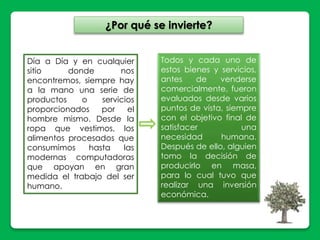 ¿Por qué se invierte? 
Día a Día y en cualquier 
sitio donde nos 
encontremos, siempre hay 
a la mano una serie de 
productos o servicios 
proporcionados por el 
hombre mismo. Desde la 
ropa que vestimos, los 
alimentos procesados que 
consumimos hasta las 
modernas computadoras 
que apoyan en gran 
medida el trabajo del ser 
humano. 
Todos y cada uno de 
estos bienes y servicios, 
antes de venderse 
comercialmente, fueron 
evaluados desde varios 
puntos de vista, siempre 
con el objetivo final de 
satisfacer una 
necesidad humana. 
Después de ello, alguien 
tomo la decisión de 
producirlo en masa, 
para lo cual tuvo que 
realizar una inversión 
económica. 
 