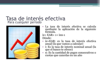 Tasa de interés efectiva
• La tasa de interés efectiva se calcula
mediante la aplicación de la siguiente
fórmula.
ie= EAR= 1+ inn-1
Dónde:
• ie=EAR: es la tasa de interés efectiva
anual (la que vamos a calcular)
• i: Es la tasa de interés nominal anual (la
que el banco te ofrece)
• n: Es la cantidad de pagos consecutivos o
cuotas que cancelas en un año
Para cualquier período
 