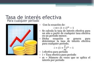 Tasa de interés efectiva
• Con la ecuación de:
𝑖 ∝= (1 + 𝑖) 𝑚 − 1
• Se calcula la tasa de interés efectiva para
un año a partir de cualquier tasa efectiva
en un periodo menor.
• Dicha ecuación se genera para
determinar la tasa de interés efectiva
para cualquier periodo.
𝑖 = (1 +
𝑦
𝑚
) 𝑚 − 1
• i efectiva para periodo
• i = Tasa efectiva para periodo
• m = Número de veces que se aplica el
interés por periodo
Para cualquier período
 