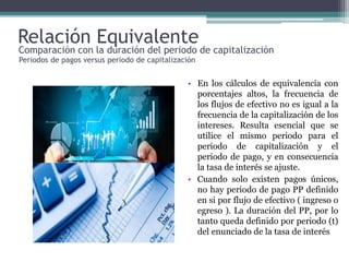 Relación Equivalente
• En los cálculos de equivalencia con
porcentajes altos, la frecuencia de
los flujos de efectivo no es igual a la
frecuencia de la capitalización de los
intereses. Resulta esencial que se
utilice el mismo periodo para el
periodo de capitalización y el
periodo de pago, y en consecuencia
la tasa de interés se ajuste.
• Cuando solo existen pagos únicos,
no hay periodo de pago PP definido
en si por flujo de efectivo ( ingreso o
egreso ). La duración del PP, por lo
tanto queda definido por periodo (t)
del enunciado de la tasa de interés
Comparación con la duración del periodo de capitalización
Periodos de pagos versus periodo de capitalización
 