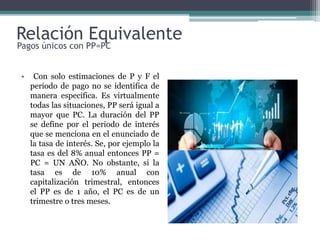 Relación Equivalente
• Con solo estimaciones de P y F el
periodo de pago no se identifica de
manera específica. Es virtualmente
todas las situaciones, PP será igual a
mayor que PC. La duración del PP
se define por el periodo de interés
que se menciona en el enunciado de
la tasa de interés. Se, por ejemplo la
tasa es del 8% anual entonces PP =
PC = UN AÑO. No obstante, si la
tasa es de 10% anual con
capitalización trimestral, entonces
el PP es de 1 año, el PC es de un
trimestre o tres meses.
Pagos únicos con PP=PC
 