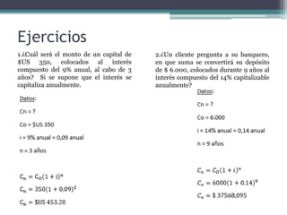 Ejercicios
1.¿Cuál será el monto de un capital de
$US 350, colocados al interés
compuesto del 9% anual, al cabo de 3
años? Si se supone que el interés se
capitaliza anualmente.
2.¿Un cliente pregunta a su banquero,
en que suma se convertirá su depósito
de $ 6.000, colocados durante 9 años al
interés compuesto del 14% capitalizable
anualmente?
 