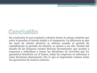 En conclusión la tasa nominal y efectiva tienen la misma relación que
entre sí guardan el interés simple y el compuesto. La diferencia es que
las tasas de interés efectivas se utilizan cuando el periodo de
capitalización (o periodo de interés), es menor a un año. Dentro del
mundo de las Finanzas existen diversas herramientas que ayudan a
empresas e individuos a tomar las decisiones de inversión que les
garanticen beneficios en el futuro, todas las empresas se enfrentan a
estas decisiones diariamente, Por lo que es importante realizar todas
las operaciones de manera correcta.
 