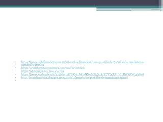 • https://www.coltefinanciera.com.co/educacion-financiera/tasas-y-tarifas/425-cual-es-la-tasa-interes-
nominal-y-efectiva
• https://enciclopediaeconomica.com/tasa-de-interes/
• https://definicion.de › tasa-efectiva
• https://www.academia.edu/27586202/TASAS_NOMINALES_Y_EFECTIVAS_DE_INTER%C3%89S
• http://matefinan-der.blogspot.com/2010/11/tema-5-los-periodos-de-capitalizacion.html
•
 