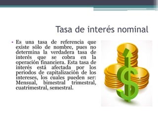 Tasa de interés nominal
• Es una tasa de referencia que
existe sólo de nombre, pues no
determina la verdadera tasa de
interés que se cobra en la
operación financiera. Esta tasa de
interés está afectada por los
periodos de capitalización de los
intereses, los cuales pueden ser:
Mensual, bimestral trimestral,
cuatrimestral, semestral.
 