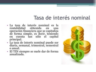Tasa de interés nominal
• La tasa de interés nominal es la
rentabilidad obtenida en una
operación financiera que se capitaliza
de forma simple, es decir, teniendo
en cuenta tan sólo el capital
principal.
• La tasa de interés nominal puede ser
diaria, semanal, trimestral, semestral
o anual.
• El TIN siempre se suele dar de forma
anualizada.
 