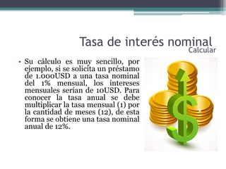 Tasa de interés nominal
• Su cálculo es muy sencillo, por
ejemplo, si se solicita un préstamo
de 1.000USD a una tasa nominal
del 1% mensual, los intereses
mensuales serían de 10USD. Para
conocer la tasa anual se debe
multiplicar la tasa mensual (1) por
la cantidad de meses (12), de esta
forma se obtiene una tasa nominal
anual de 12%.
Calcular
 