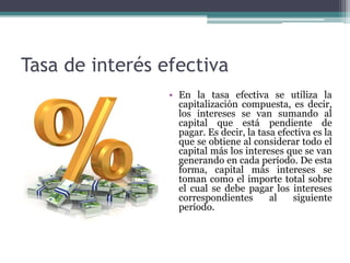 Tasa de interés efectiva
• En la tasa efectiva se utiliza la
capitalización compuesta, es decir,
los intereses se van sumando al
capital que está pendiente de
pagar. Es decir, la tasa efectiva es la
que se obtiene al considerar todo el
capital más los intereses que se van
generando en cada período. De esta
forma, capital más intereses se
toman como el importe total sobre
el cual se debe pagar los intereses
correspondientes al siguiente
período.
 