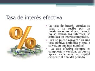 Tasa de interés efectiva
• La tasa de interés efectiva se
paga o se recibe por un
préstamo o un ahorro cuando
no se retiran los intereses, se
asimila a un interés compuesto.
• Esta se puede convertir en una
tasa efectiva periódica y esta, a
su vez, en una tasa nominal.
• La tasa efectiva siempre es
compuesta y vencida, ya que se
aplica cada mes al capital
existente al final del periodo.
 