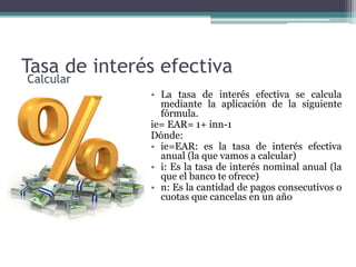 Tasa de interés efectiva
• La tasa de interés efectiva se calcula
mediante la aplicación de la siguiente
fórmula.
ie= EAR= 1+ inn-1
Dónde:
• ie=EAR: es la tasa de interés efectiva
anual (la que vamos a calcular)
• i: Es la tasa de interés nominal anual (la
que el banco te ofrece)
• n: Es la cantidad de pagos consecutivos o
cuotas que cancelas en un año
Calcular
 