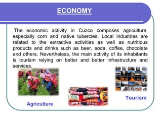 ECONOMYThe economic activity in Cuzco comprises agriculture, especially corn and native tubercles. Local industries are related to the extractive activities as well as nutritious products and drinks such as beer, soda, coffee, chocolate and others. Nevertheless, the main activity of its inhabitants is tourism relying on better and better infrastructure and services. Tourism Agriculture