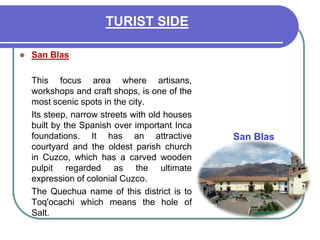 TURIST SIDESan Blas 	This focus area where artisans, workshops and craft shops, is one of the most scenic spots in the city. 	Its steep, narrow streets with old houses built by the Spanish over important Inca foundations. It has an attractive courtyard and the oldest parish church in Cuzco, which has a carved wooden pulpit regarded as the ultimate expression of colonial Cuzco. 	The Quechua name of this district is to Toq'ocachi which means the hole of Salt. San Blas 
