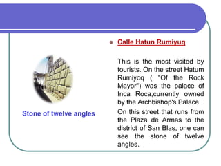 Calle Hatun RumiyuqThis is the most visited by tourists. On the street Hatum Rumiyoq ( "Of the Rock Mayor") was the palace of Inca Roca,currently owned by the Archbishop's Palace. 	On this street that runs from the Plaza de Armas to the district of San Blas, one can see the stone of twelve angles.Stone of twelveangles