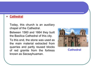 Cathedral	Today, this church is an auxiliary chapel of the Cathedral. 	Between 1560 and 1664 they built the Basilica Cathedral of this city. 	To this end, the stone was used as the main material extracted from quarries and partly reused blocks of red granite from the fortress known as Sacsayhuaman.Cathedral