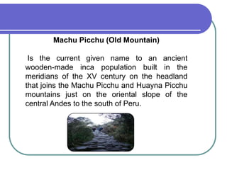 Machu Picchu (Old Mountain)Is the current given name to an ancient wooden-madeinca population built in the meridians of the XV century on the headland that joins the Machu Picchu and Huayna Picchu mountains just on the oriental slope of the central Andes to the south of Peru.