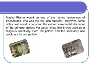 Machu Picchu would be one of the resting residences of Pachacutec, who was the first Inca emperor.  However, some of his best constructions and the evident ceremonial character of the principal access via would show that it was used as a religious sanctuary. Both the palace and the sanctuary use would not be compatible. 