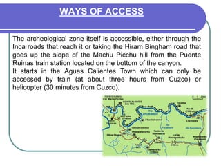 WAYS OF ACCESSThe archeological zone itself is accessible, either through the Inca roads that reach it or taking the Hiram Bingham road that goes up the slope of the Machu Picchu hill from the Puente Ruinas train station located on the bottom of the canyon.It starts in the Aguas Calientes Town which can only be accessed by train (at about three hours from Cuzco) or helicopter (30 minutes from Cuzco).