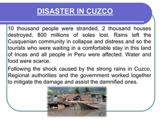 DISASTER IN CUZCO	10 thousand people were stranded, 2 thousand houses destroyed, 800 millions of soles lost. Rains left the Cusquenian community in collapse and distress and so the tourists who were waiting in a comfortable stay in this land of Incas and all people in Peru were affected. Water and food were scarce.	Following the shock caused by the strong rains in Cuzco, Regional authorities and the government worked together to mitigate the damage and assist the damnified ones.    