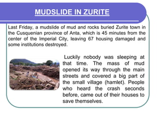 MUDSLIDE IN ZURITE	Last Friday, a mudslide of mud and rocks buried Zurite town in the Cusquenian province of Anta, which is 45 minutes from the center of the Imperial City, leaving 67 housing damaged and some institutions destroyed. Luckily nobody was sleeping at that time. The mass of mud opened its way through the main streets and covered a big part of the small village (hamlet). People who heard the crash seconds before, came out of their houses to save themselves.