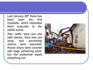 	Last January 28th there has been seen the first mudslide, which motivated them evacuate to the safest zones.	Also cattle were put into safe places, food was put away and preventing actions were executed. House doors were covered with bags containing sand; but, the avalanche wiped everything out.