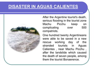 DISASTER IN AGUAS CALIENTES	After the Argentine tourist's death, serious flooding in the tourist zone Machu Picchu keep on complicating over 500 compatriots.	One hundred twenty Argentineans were able to be saved in a new rescue working day of the stranded tourists in Aguas Calientes , near Machu Picchu , after the landslide which caused the death of seven people, among them the tourist Bonaerence.