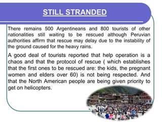 STILL STRANDED	There remains 500 Argentineans and 800 tourists of other nationalities still waiting to be rescued although Peruvian authorities affirm that rescue may delay due to the instability of the ground caused for the heavy rains.A good deal of tourists reported that help operation is a chaos and that the protocol of rescue ( which establishes that the first ones to be rescued are: the kids, the pregnant women and elders over 60) is not being respected. And that the North American people are being given priority to get on helicopters.