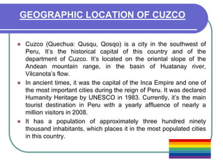 GEOGRAPHIC LOCATION OF CUZCOCuzco (Quechua: Qusqu, Qosqo) is a city in the southwest of Peru, It’s the historical capital of this country and of the department of Cuzco. It’s located on the oriental slope of the Andean mountain range, in the basin of Huatanay river, Vilcanota’s flow.In ancient times, it was the capital of the Inca Empire and one of the most important cities during the reign of Peru. It was declared Humanity Heritage by UNESCO in 1983. Currently, it’s the main tourist destination in Peru with a yearly affluence of nearly a million visitors in 2008.It has a population of approximately three hundred ninety thousand inhabitants, which places it in the most populated cities in this country.