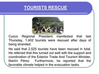 TOURISTS RESCUE	Cuzco Regional President manifested that last Thursday, 1,402 tourists were rescued after days of being stranded. 	He said that 2,525 tourists have been rescued in total. He referred that this turned out well with the support and coordination of the Exterior Trade And Tourism Minister, Martín Pérez  Furthermore, he reported that the favorable climate helped in the evacuation tasks. 