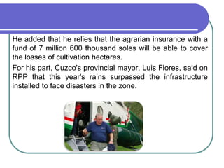 	He added that he relies that the agrarian insurance with a fund of 7 million 600 thousand soles will be able to cover the losses of cultivation hectares. 	For his part, Cuzco's provincial mayor, Luis Flores, said on RPP that this year's rains surpassed the infrastructure installed to face disasters in the zone.