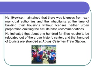 	He, likewise, maintained that there was idleness from ex - municipal authorities and the inhabitants at the time of building their housings without licenses neither urban preparation omitting the civil defense recommendations.	He indicated that about one hundred families require to be relocated out of the urban historic center, and that hundred of tourists are stranded at Aguas Calientes Train Station.