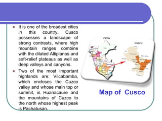 It is one of the broadest cities in this country. Cusco possesses a landscape of strong contrasts, where high mountain ranges combine with the dilated Altiplanos and soft-relief plateaus as well as deep valleys and canyons.Two of the most important highlands are: Vilcabamba, which encloses the Cuzco valley and whose main top or summit, is Huanacaure and the mountains of Cuzco to the north whose highest peak is Pachatusan.Map of  Cusco 