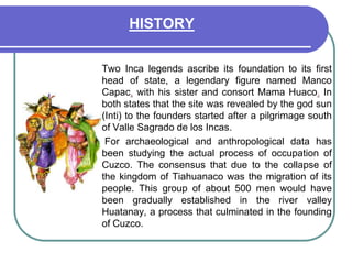 HISTORY	Two Inca legends ascribe its foundation to its first head of state, a legendary figure named Manco Capac, with his sister and consort Mama Huaco.In both states that the site was revealed by the god sun (Inti) to the founders started after a pilgrimage south of Valle Sagrado de los Incas. 	 For archaeological and anthropological data has been studying the actual process of occupation of Cuzco. The consensus that due to the collapse of the kingdom of Tiahuanaco was the migration of its people. This group of about 500 men would have been gradually established in the river valley Huatanay, a process that culminated in the founding of Cuzco. 