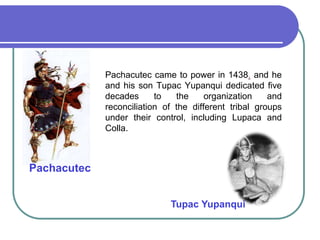 	Pachacutec came to power in 1438, and he and his son Tupac Yupanqui dedicated five decades to the organization and reconciliation of the different tribal groups under their control, including Lupaca and Colla. PachacutecTupac Yupanqui 