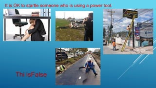 It is OK to startle someone who is using a power tool.
Thi isFalse
 
