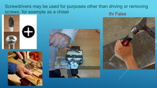 Screwdrivers may be used for purposes other than driving or removing
screws, for example as a chisel.
thi False
 
