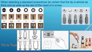When selecting a standard screwdriver be certain that the tip is almost as
thick and as wide as the slot of the head of a screw.
Thi is True
 