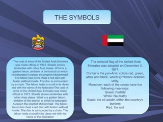 THE SYMBOLS




  The coat of arms of the United Arab Emirates          The national flag of the United Arab
     was made official in 1973. Shields shows         Emirates was adopted on December 2,
   similarities with other Arab states. What is a
                                                                        1971.
  golden falcon, emblem of the branch to which
he belonged Kuraisch the prophet Muhammad.           Contains the pan-Arab colors red, green,
    The falcon has in his chest a red disc with      white and black, which symbolize Arabian
  Arabic sailboat inside. The disc is surrounded                        unity.
by a chain. The falcon holds a scroll in its claws     Moreover, each of the colors have the
red with the name of the federationThe coat of                  following meanings:
  arms of the United Arab Emirates was made
                                                                   Green: Fertility
 official in 1973. Shields shows similarities with
    other Arab states. What is a golden falcon,                   White: Neutrality
   emblem of the branch to which he belonged          Black: the oil wealth within the country's
  Kuraisch the prophet Muhammad. The falcon                            borders
 has in his chest a red disc with Arabic sailboat                    Red: the unit
 inside. The disc is surrounded by a chain. The
   falcon holds a scroll in its claws red with the
               name of the federation
 
