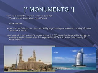 [* MONUMENTS *]
  They are monuments or rather, important buildings:
      -The Grosvenor House Hotel Dubai (Dubai).

      -Many mosques.

   As we see, the Emirates, not characterized by large buildings or monuments, as they often use
     the money in hotels ...

   Now, they will build the world's largest hotel with 6,500 rooms.The design will be focused on
    increasing tourism demand since it is expected that EE.AA.UU visits, to increase by 15
    million in 2015.
 