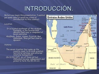 INTRODUCCIÓN.
Before you begin this presentation, I wanted
put some data (it would be a kind of
         introduction to this country).

Location.
 
    It is located southeast of the Arabian
            Peninsula, in the Persian Gulf
            (Middle East) and is composed of
            seven emirates:
   AbuDhabi, Dubai, Ajman, Fujairah, Ras
            Alkhaimah, Sharjah and Umm al
            Qaiwain.

History.
  
   The seven treaties that make up the
          country coast to R.Unido granted,
          territorial defense and external
          relations management.
   On 12/02/1971, six of them (all but
          Alkhaima) became independent and
          joined to form the EE.AA.UU.
 
